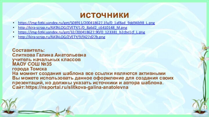 источникиhttps://img-fotki.yandex.ru/get/508911/200418627.1fa/0_1af8ad_9dd94b98_L.png http://kira-scrap.ru/KATALOG/ZVETY/1/0_8a6d2_c6410148_M.pnghttps://img-fotki.yandex.ru/get/32/200418627.90/0_123381_b2cbe1cf_L.pnghttp://kira-scrap.ru/KATALOG/ZVETY/9/f427d27b.pngСоставитель:Слиткова Галина Анатольевнаучитель начальных классовМАОУ СОШ №35города ТомскаНа момент создания шаблона