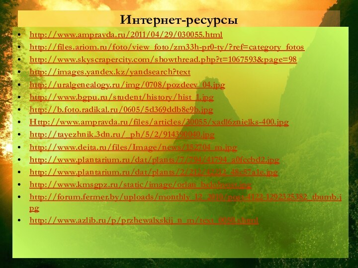 Интернет-ресурсыhttp://www.ampravda.ru/2011/04/29/030055.htmlhttp://files.ariom.ru/foto/view_foto/zm33h-pr0-ty/?ref=category_fotoshttp://www.skyscrapercity.com/showthread.php?t=1067593&page=98http://images.yandex.kz/yandsearch?texthttp://uralgenealogy.ru/img/0708/pozdeev_04.jpghttp://www.bgpu.ru/student/history/hist_1.jpghttp://b.foto.radikal.ru/0605/5d369ddb8e9b.jpgHttp://www.ampravda.ru/files/articles/30055/xadl6znielks-400.jpghttp://tayezhnik.3dn.ru/_ph/5/2/914390040.jpghttp://www.deita.ru/files/Image/news/152704_m.jpghttp://www.plantarium.ru/dat/plants/7/794/41794_a0fccbd2.jpghttp://www.plantarium.ru/dat/plants/2/212/42212_48c57a1e.jpghttp://www.kmsgpz.ru/static/image/orlan_belohvost.jpghttp://forum.fermer.by/uploads/monthly_12_2010/post-4122-1292325382_thumb.jpghttp://www.azlib.ru/p/przhewalxskij_n_m/text_0050.shtml