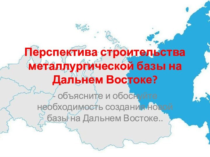 Перспектива строительства металлургической базы на Дальнем Востоке?- объясните и обоснуйте необходимость создания