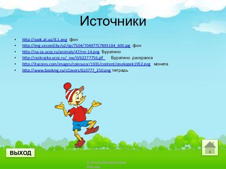 Источникиhttp://svpk.at.ua/8.1.png фонhttp://img.second.by/u2/sp/7504/70497757893184_600.jpg фонhttp://na-za.ucoz.ru/animals/47/rm-14.png Буратиноhttp://raskraska.ucoz.ru/_nw/0/62277756.gif    Буратино раскраскаhttp://itacoins.com/images/coinsussr/1935/content/onekopek1952.png  монетаhttp://www.bookmg.ru/cCovers/610777_250.png тетрадьВЫХОД