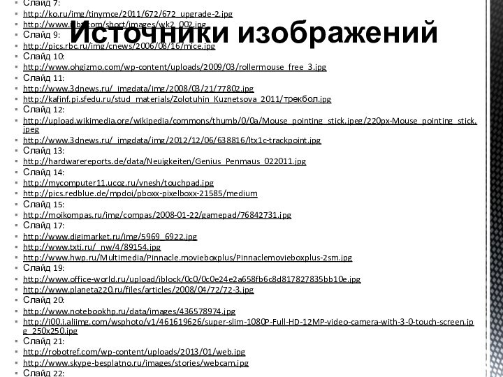 Слайд 2:http://defender.ru/userfile/image/ru/action/___.jpgСлайд 5:http://www.etoday.ru/uploads/2008/06/16/no_keyboard.jpgСлайд 6:http://wap.fictionbook.ru/static/bookimages/00/21/46/00214610.bin.dir/h/_05.pngСлайд 7:http://ko.ru/img/tinymce/2011/672/672_upgrade-2.jpghttp://www.ixbt.com/short/images/wk2_002.jpgСлайд 9:http://pics.rbc.ru/img/cnews/2006/08/16/mice.jpgСлайд 10:http://www.ohgizmo.com/wp-content/uploads/2009/03/rollermouse_free_3.jpgСлайд 11:http://www.3dnews.ru/_imgdata/img/2008/03/21/77802.jpghttp://kafinf.pi.sfedu.ru/stud_materials/Zolotuhin_Kuznetsova_2011/трекбол.jpgСлайд 12:http://upload.wikimedia.org/wikipedia/commons/thumb/0/0a/Mouse_pointing_stick.jpeg/220px-Mouse_pointing_stick.jpeghttp://www.3dnews.ru/_imgdata/img/2012/12/06/638816/ltx1c-trackpoint.jpgСлайд 13:http://hardwarereports.de/data/Neuigkeiten/Genius_Penmaus_022011.jpgСлайд 14:http://mycomputer11.ucoz.ru/vnesh/touchpad.jpghttp://pics.redblue.de/mpdoi/pboxx-pixelboxx-21585/mediumСлайд 15:http://moikompas.ru/img/compas/2008-01-22/gamepad/76842731.jpgСлайд