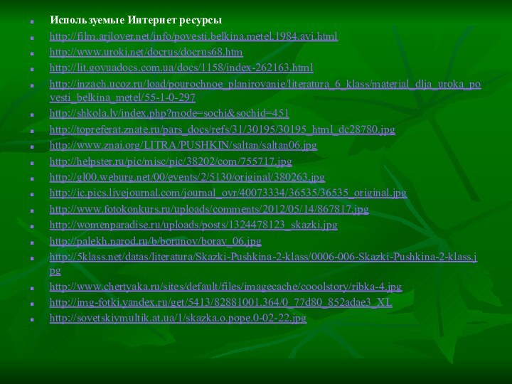 Используемые Интернет ресурсыhttp://film.arjlover.net/info/povesti.belkina.metel.1984.avi.htmlhttp://www.uroki.net/docrus/docrus68.htmhttp://lit.govuadocs.com.ua/docs/1158/index-262163.htmlhttp://inzach.ucoz.ru/load/pourochnoe_planirovanie/literatura_6_klass/material_dlja_uroka_povesti_belkina_metel/55-1-0-297http://shkola.lv/index.php?mode=sochi&sochid=451http://topreferat.znate.ru/pars_docs/refs/31/30195/30195_html_dc28780.jpghttp://www.znai.org/LITRA/PUSHKIN/saltan/saltan06.jpghttp://helpster.ru/pic/misc/pic/38202/com/755717.jpghttp://gl00.weburg.net/00/events/2/5130/original/380263.jpghttp://ic.pics.livejournal.com/journal_ovr/40073334/36535/36535_original.jpghttp://www.fotokonkurs.ru/uploads/comments/2012/05/14/867817.jpghttp://womenparadise.ru/uploads/posts/1324478123_skazki.jpghttp://palekh.narod.ru/b/borunov/borav_06.jpghttp:///datas/literatura/Skazki-Pushkina-2-klass/0006-006-Skazki-Pushkina-2-klass.jpghttp://www.chertyaka.ru/sites/default/files/imagecache/cooolstory/ribka-4.jpghttp://img-fotki.yandex.ru/get/5413/82881001.364/0_77d80_852adae3_XLhttp://sovetskiymultik.at.ua/1/skazka.o.pope.0-02-22.jpg