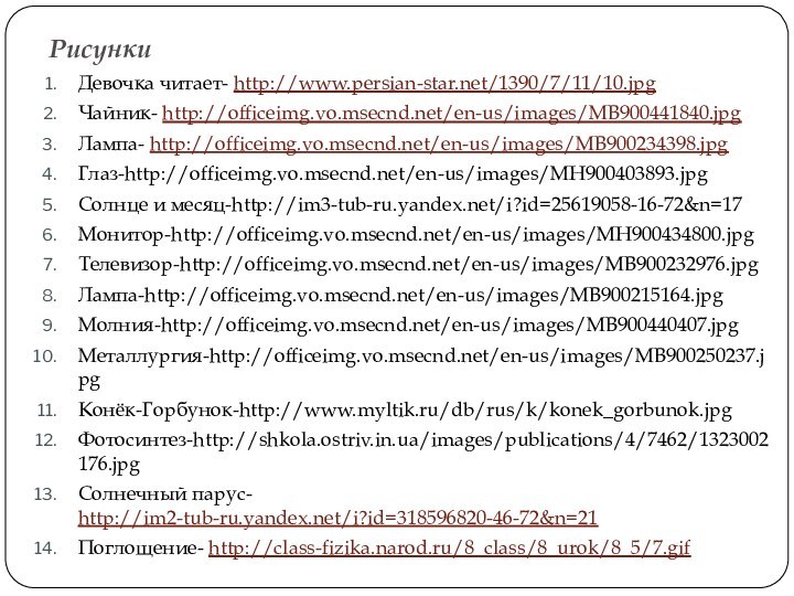 РисункиДевочка читает- http://www.persian-star.net/1390/7/11/10.jpgЧайник- http://officeimg.vo.msecnd.net/en-us/images/MB900441840.jpgЛампа- http://officeimg.vo.msecnd.net/en-us/images/MB900234398.jpgГлаз-http://officeimg.vo.msecnd.net/en-us/images/MH900403893.jpgСолнце и месяц-http://im3-tub-ru.yandex.net/i?id=25619058-16-72&n=17Монитор-http://officeimg.vo.msecnd.net/en-us/images/MH900434800.jpgТелевизор-http://officeimg.vo.msecnd.net/en-us/images/MB900232976.jpgЛампа-http://officeimg.vo.msecnd.net/en-us/images/MB900215164.jpgМолния-http://officeimg.vo.msecnd.net/en-us/images/MB900440407.jpgМеталлургия-http://officeimg.vo.msecnd.net/en-us/images/MB900250237.jpgКонёк-Горбунок-http://www.myltik.ru/db/rus/k/konek_gorbunok.jpgФотосинтез-http://shkola.ostriv.in.ua/images/publications/4/7462/1323002176.jpgСолнечный парус- http://im2-tub-ru.yandex.net/i?id=318596820-46-72&n=21Поглощение- http://class-fizika.narod.ru/8_class/8_urok/8_5/7.gif