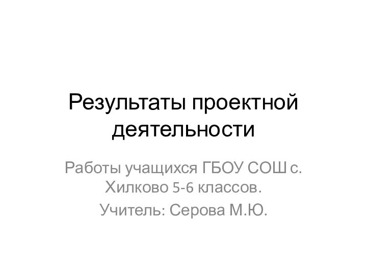 Результаты проектной деятельностиРаботы учащихся ГБОУ СОШ с. Хилково 5-6 классов.Учитель: Серова М.Ю.