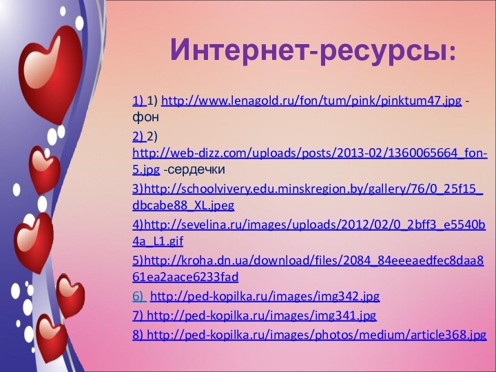 Интернет-ресурсы:1) 1) http://www.lenagold.ru/fon/tum/pink/pinktum47.jpg -фон2) 2) http://web-dizz.com/uploads/posts/2013-02/1360065664_fon-5.jpg -сердечки3)http://schoolvivery.edu.minskregion.by/gallery/76/0_25f15_dbcabe88_XL.jpeg4)http://sevelina.ru/images/uploads/2012/02/0_2bff3_e5540b4a_L1.gif5)http://kroha.dn.ua/download/files/2084_84eeeaedfec8daa861ea2aace6233fad6) http://ped-kopilka.ru/images/img342.jpg7) http://ped-kopilka.ru/images/img341.jpg8) http://ped-kopilka.ru/images/photos/medium/article368.jpg