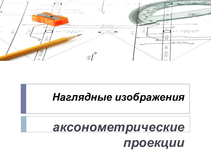 Наглядные изображенияаксонометрические проекции