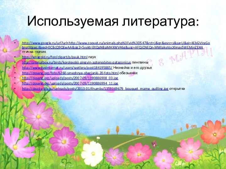 Используемая литература:http://www.google.ru/url?url=http://www.zoovet.ru/animals.php%3Fvid%3D547&rct=j&q=&esrc=s&sa=U&ei=4EbGVIraGobnat6tgagJ&ved=0CBcQ9QEwAA&sig2=5vyktri3tQgNBpMHXWV46g&usg=AFQjCNEQn-MWIakyVocXlmav5WEMjnZEHA птичка-ткачикhttp://lenagold.ru/fon/clipart/p/pauk.html паукhttp://animalbox.ru/birds/korolevskij-pingvin-aptenodytes-patagonicus пингвины http://www.liveinternet.ru/users/svetlera/post184195885/ Незнайка и его друзья http://doseng.org/foto/6260-smeshnye-obezjanki-20-foto.html обезьянки http://doseng.org/uploads/posts/2007-09/1190886908_03.jpghttp://doseng.org/uploads/posts/2007-09/1190886994_11.jpghttp://dead-v-life.ru/uploads/posts/2013-01/thumbs/1359369679_bouquet_mame_quilling.jpg открытка