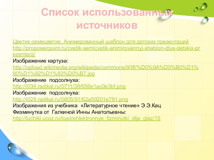 Цветик-семицветик. Анимированный шаблон для детских презентацийhttp://propowerpoint.ru/cvetik-semicvetik-animirovannyj-shablon-dlya-detskix-prezentacij/Изображение картуза:http://upload.wikimedia.org/wikipedia/commons/9/9f/%D0%9A%D0%B0%D1%80%D1%82%D1%83%D0%B7.jpgИзображение подсолнуха:http://i034.radikal.ru/0711/38/656e1ac0e3bf.pngИзображение подсолнуха:http://i028.radikal.ru/0805/91/62a59201e781.png Изображения из учебника