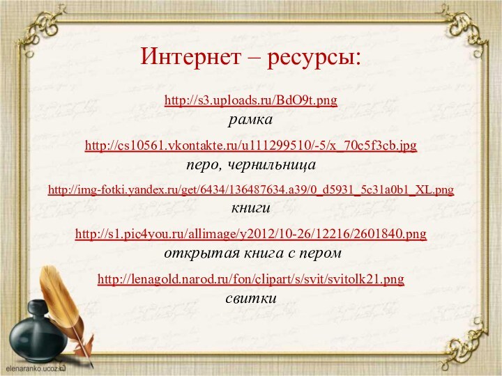 http://s3.uploads.ru/BdO9t.png рамкаhttp://cs10561.vkontakte.ru/u111299510/-5/x_70c5f3cb.jpg перо, чернильницаhttp://img-fotki.yandex.ru/get/6434/136487634.a39/0_d5931_5c31a0b1_XL.png книгиhttp://s1.pic4you.ru/allimage/y2012/10-26/12216/2601840.png открытая книга с перомhttp://lenagold.narod.ru/fon/clipart/s/svit/svitolk21.pngсвиткиИнтернет – ресурсы: