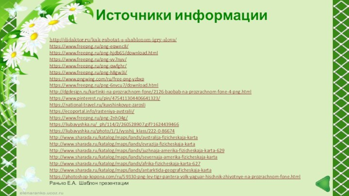 Источники информацииhttp://didaktor.ru/kak-rabotat-s-shablonom-igry-slova/https://www.freepng.ru/png-eqwnc8/https://www.freepng.ru/png-hjdb65/download.htmlhttps://www.freepng.ru/png-vv7nyv/https://www.freepng.ru/png-qwfghr/https://www.freepng.ru/png-h8gw3i/https://www.pngwing.com/ru/free-png-yzbxphttps://www.freepng.ru/png-6nvcu7/download.htmlhttp://dgdesign.ru/kartinki-na-prozrachnom-fone/2126-baobab-na-prozrachnom-fone-4-png.htmlhttps://www.pinterest.ru/pin/475411304406641323/https://national-travel.ru/kuvshinkovye-zaroslihttps://ecoportal.info/rasteniya-avstralii/https://www.freepng.ru/png-2nh04g/ https://liubavyshka.ru/_ph/114/2/260528907.gif?1624439466https://liubavyshka.ru/photo/1/1/vysshij_klass/222-0-86674 http://www.sharada.ru/katalog/maps/lands/avstralija-fizicheskaja-kartahttp://www.sharada.ru/katalog/maps/lands/evrazija-fizicheskaja-kartahttp://www.sharada.ru/katalog/maps/lands/juzhnaja-amerika-fizicheskaja-karta-629http://www.sharada.ru/katalog/maps/lands/severnaja-amerika-fizicheskaja-kartahttp://www.sharada.ru/katalog/maps/lands/afrika-fizicheskaja-karta-627http://www.sharada.ru/katalog/maps/lands/antarktida-geograficheskaja-kartahttps://photoshop-kopona.com/ru/59330-png-lev-tigr-pantera-volk-yaguar-hischnik-zhivotnye-na-prozrachnom-fone.html Ранько Е.А. Шаблон презентации