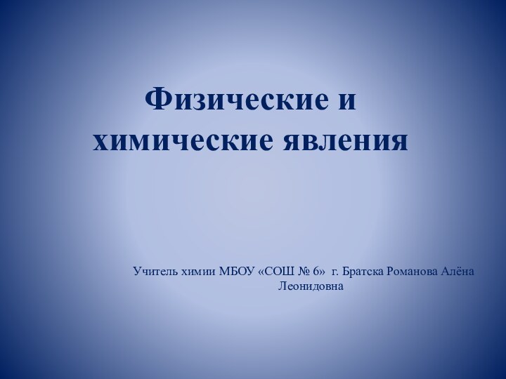 Физические и химические явленияУчитель химии МБОУ «СОШ № 6» г. Братска Романова Алёна Леонидовна