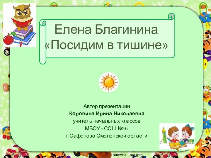 Елена Благинина «Посидим в тишине»corowina.ucoz.comАвтор презентацииКоровина Ирина Николаевнаучитель начальных классовМБОУ «СОШ №9» г.Сафоново Смоленской области