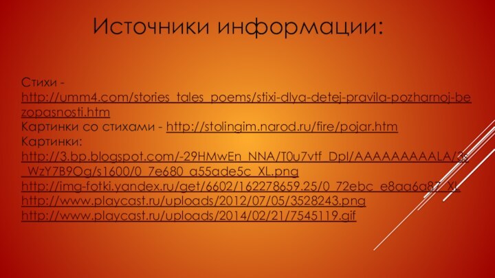 Стихи - http://umm4.com/stories_tales_poems/stixi-dlya-detej-pravila-pozharnoj-bezopasnosti.htmКартинки со стихами - http://stolingim.narod.ru/fire/pojar.htm Картинки: http://3.bp.blogspot.com/-29HMwEn_NNA/T0u7vtf_DpI/AAAAAAAAALA/3s_WzY7B9Og/s1600/0_7e680_a55ade5c_XL.pnghttp://img-fotki.yandex.ru/get/6602/162278659.25/0_72ebc_e8aa6a87_XLhttp://www.playcast.ru/uploads/2012/07/05/3528243.pnghttp://www.playcast.ru/uploads/2014/02/21/7545119.gifИсточники информации: