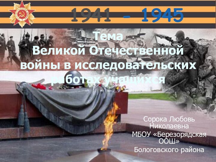 1941 - 1945Тема  Великой Отечественной войны в исследовательских работах учащихсяСорока Любовь НиколаевнаМБОУ «Березорядская ООШ»Бологовского района