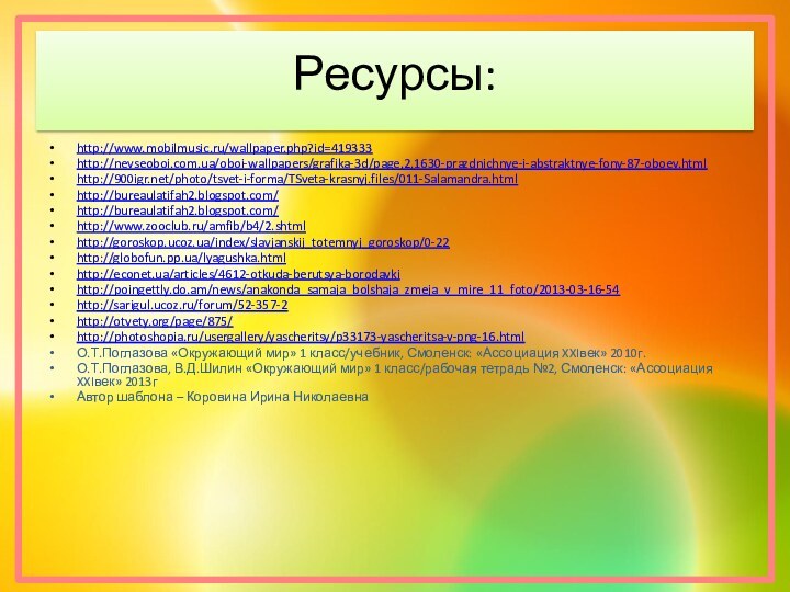 Ресурсы:http://www.mobilmusic.ru/wallpaper.php?id=419333http://nevseoboi.com.ua/oboi-wallpapers/grafika-3d/page,2,1630-prazdnichnye-i-abstraktnye-fony-87-oboev.htmlhttp:///photo/tsvet-i-forma/TSveta-krasnyj.files/011-Salamandra.htmlhttp://bureaulatifah2.blogspot.com/http://bureaulatifah2.blogspot.com/http://www.zooclub.ru/amfib/b4/2.shtmlhttp://goroskop.ucoz.ua/index/slavjanskij_totemnyj_goroskop/0-22http://globofun.pp.ua/lyagushka.htmlhttp://econet.ua/articles/4612-otkuda-berutsya-borodavkihttp://poingettly.do.am/news/anakonda_samaja_bolshaja_zmeja_v_mire_11_foto/2013-03-16-54http://sarigul.ucoz.ru/forum/52-357-2http://otvety.org/page/875/http://photoshopia.ru/usergallery/yascheritsy/p33173-yascheritsa-v-png-16.htmlО.Т.Поглазова «Окружающий мир» 1 класс/учебник, Смоленск: «Ассоциация XXIвек» 2010г.О.Т.Поглазова, В.Д.Шилин «Окружающий мир»