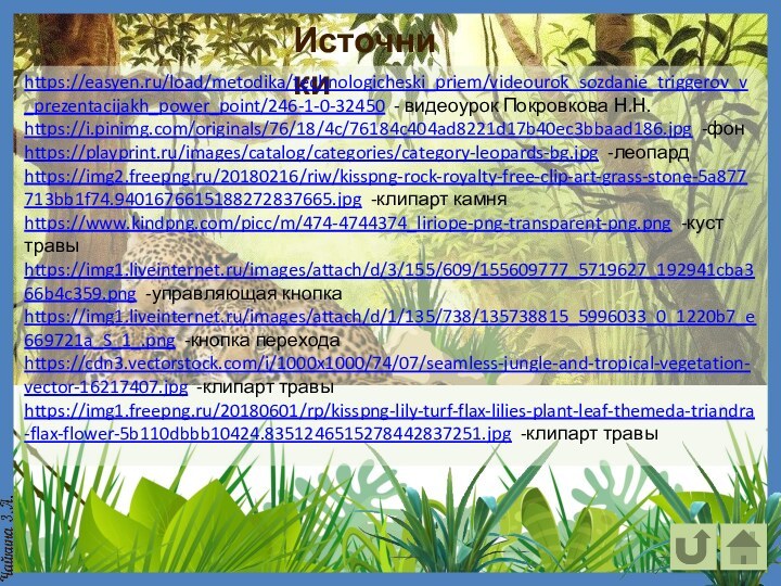 Источникиhttps://easyen.ru/load/metodika/technologicheski_priem/videourok_sozdanie_triggerov_v_prezentacijakh_power_point/246-1-0-32450 - видеоурок Покровкова Н.Н.https://i.pinimg.com/originals/76/18/4c/76184c404ad8221d17b40ec3bbaad186.jpg -фонhttps://playprint.ru/images/catalog/categories/category-leopards-bg.jpg -леопардhttps://img2.freepng.ru/20180216/riw/kisspng-rock-royalty-free-clip-art-grass-stone-5a877713bb1f74.9401676615188272837665.jpg -клипарт камняhttps://www.kindpng.com/picc/m/474-4744374_liriope-png-transparent-png.png -куст травыhttps://img1.liveinternet.ru/images/attach/d/3/155/609/155609777_5719627_192941cba366b4c359.png -управляющая