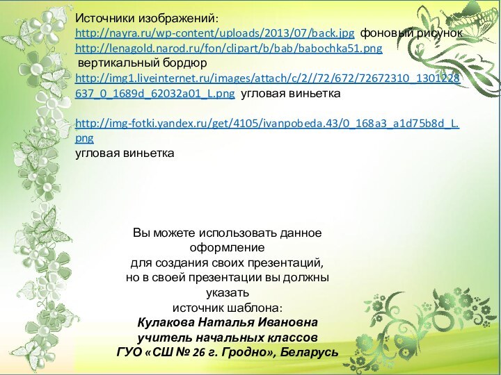 Источники изображений:http://nayra.ru/wp-content/uploads/2013/07/back.jpg фоновый рисунокhttp://lenagold.narod.ru/fon/clipart/b/bab/babochka51.png вертикальный бордюрhttp://img1.liveinternet.ru/images/attach/c/2//72/672/72672310_1301228637_0_1689d_62032a01_L.png угловая виньетка http://img-fotki.yandex.ru/get/4105/ivanpobeda.43/0_168a3_a1d75b8d_L.pngугловая виньетка Вы можете