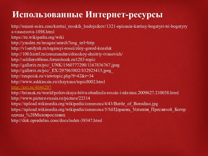 Использованные Интернет-ресурсыhttp://muzei-mira.com/kartini_russkih_hudojnikov/1321-opisanie-kartiny-bogatyri-tri-bogatyrya-vasnecova-1898.htmlhttps://ru.wikipedia.org/wikihttp://yandex.ru/images/search?img_url=httphttp://v1serdyuk.ru/regionyi-rossii/zloy-gorod-kozelskhttp://100.histrf.ru/commanders/donskoy-dmitriy-ivanovich/http://soldiers40mm.forumbook.ru/t283-topichttp://gallerix.ru/pic/_UNK/1560777290/1167836767.jpeghttp://gallerix.ru/pic/_EX/297965802/832925415.jpeg_http://rznpoisk.ru/viewtopic.php?f=42&t=34http://www.ashkimsin.ru/chayxana/topic8002.htmlhttp://lori.ru/4846297http://briansk.ru/world/poltavskaya-bitva-obedinila-rossiu-i-ukrainu.2009627.210038.htmlhttp://www.picture-russia.ru/picture/22314https://upload.wikimedia.org/wikipedia/commons/4/43/Battle_of_Borodino.jpghttps://upload.wikimedia.org/wikipedia/commons/5/5d/Церковь_Успения_Пресвятой_Богородицы_%28Малоярославецhttp://dok.opredelim.com/docs/index-39347.html