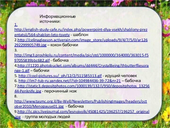 1. http://english-study-cafe.ru/index.php/powerpoint-dlya-vsekh/shablony-prezentatsij/564-shablon-leto-tsvety - шаблон2.http://celinagleason.activerain.com/image_store/uploads/9/4/7/5/0/ar126292299905749.jpg – кокон бабочки3. http://img3.proshkolu.ru/content/media/pic/std/1000000/364000/363015-f597055839bbc682.gif - бабочка4.http://i1220.photobucket.com/albums/dd444/CrystalBeing/thbutterfliesorange-1.gif – бабочки5.