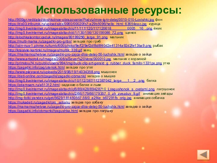 Использованные ресурсы: http:///datai/doshkolnoe-obrazovanie/Podvizhnye-igry-detej/0010-010-Lovishki.jpg фонhttps://ds03.infourok.ru/uploads/ex/0060/00020fb7-a29b5096/hello_html_63654eac.jpg курицаhttp://img0.liveinternet.ru/images/attach/c/11/117/120/117120618________0005__16_.png ёжикhttp://img0.liveinternet.ru/images/attach/d/1/130/156/130156086_72.png щенокhttp://elochkalayntor.caduk.ru/images/80199256_large_91.png мальчикhttps://multi-mama.ru/zagadki-pro-griby/ загадка про грибhttp://cdn-nus-1.pinme.ru/tumb/600/photo/9e/f2/9ef2df8d8f40d2e41314a92d2fe13ba9.png рыбакhttp://krasivie-kartinki.ru/images/multik_339.gif
