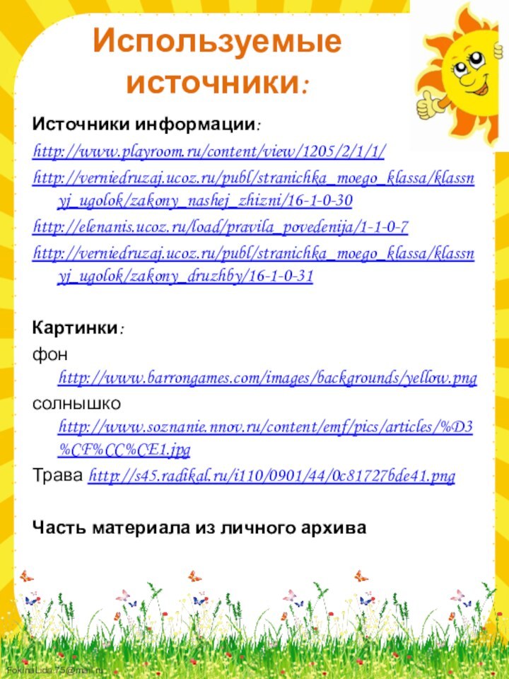 Используемые источники:Источники информации:http://www.playroom.ru/content/view/1205/2/1/1/http://verniedruzaj.ucoz.ru/publ/stranichka_moego_klassa/klassnyj_ugolok/zakony_nashej_zhizni/16-1-0-30http://elenanis.ucoz.ru/load/pravila_povedenija/1-1-0-7http://verniedruzaj.ucoz.ru/publ/stranichka_moego_klassa/klassnyj_ugolok/zakony_druzhby/16-1-0-31Картинки: фон http://www.barrongames.com/images/backgrounds/yellow.pngсолнышко http://www.soznanie.nnov.ru/content/emf/pics/articles/%D3%CF%CC%CE1.jpgТрава http://s45.radikal.ru/i110/0901/44/0c81727bde41.pngЧасть материала из личного архива