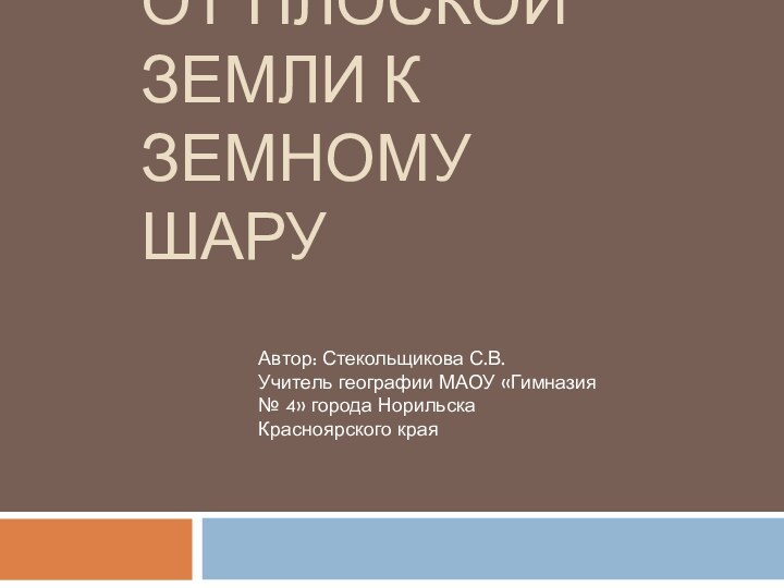 ОТ ПЛОСКОЙ ЗЕМЛИ К ЗЕМНОМУ ШАРУАвтор: Стекольщикова С.В.Учитель географии МАОУ «Гимназия №