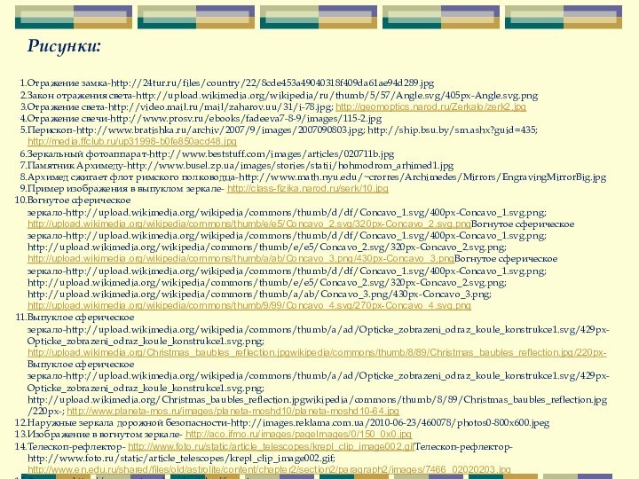 Рисунки:Отражение замка-http://24tur.ru/files/country/22/8cde453a49040318f409da61ae94d289.jpgЗакон отражения света-http://upload.wikimedia.org/wikipedia/ru/thumb/5/57/Angle.svg/405px-Angle.svg.pngОтражение света-http://video.mail.ru/mail/zaharov.uu/31/i-78.jpg; http://geomoptics.narod.ru/Zerkalo/zerk2.jpgОтражение свечи-http://www.prosv.ru/ebooks/fadeeva7-8-9/images/115-2.jpgПерископ-http://www.bratishka.ru/archiv/2007/9/images/2007090803.jpg; http://ship.bsu.by/sm.ashx?guid=435; http://media.ffclub.ru/up31998-b0fe850acd48.jpgЗеркальный фотоаппарат-http://www.beststuff.com/images/articles/020711b.jpgПамятник Архимеду-http://www.busel.zp.ua/images/stories/statii/hohmodrom_arhimed1.jpgАрхимед сжигает