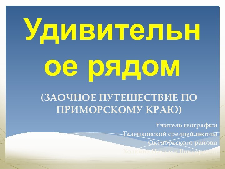 (ЗАОЧНОЕ ПУТЕШЕСТВИЕ ПО ПРИМОРСКОМУ КРАЮ)Учитель географии Галенковской средней школы Октябрьского районаХолкина Наталья ВикторовнаУдивительное рядом