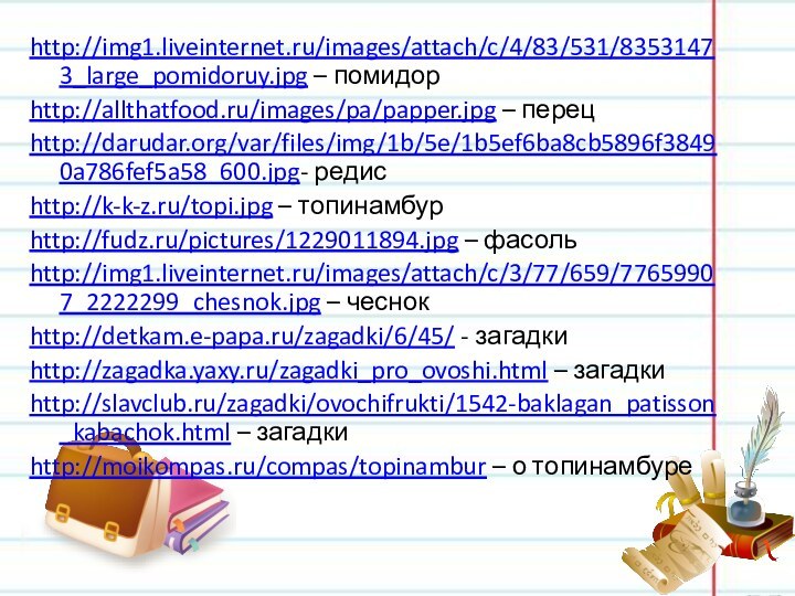 http://img1.liveinternet.ru/images/attach/c/4/83/531/83531473_large_pomidoruy.jpg – помидорhttp://allthatfood.ru/images/pa/papper.jpg – перецhttp://darudar.org/var/files/img/1b/5e/1b5ef6ba8cb5896f38490a786fef5a58_600.jpg- редисhttp://k-k-z.ru/topi.jpg – топинамбурhttp://fudz.ru/pictures/1229011894.jpg – фасольhttp://img1.liveinternet.ru/images/attach/c/3/77/659/77659907_2222299_chesnok.jpg – чеснокhttp://detkam.e-papa.ru/zagadki/6/45/