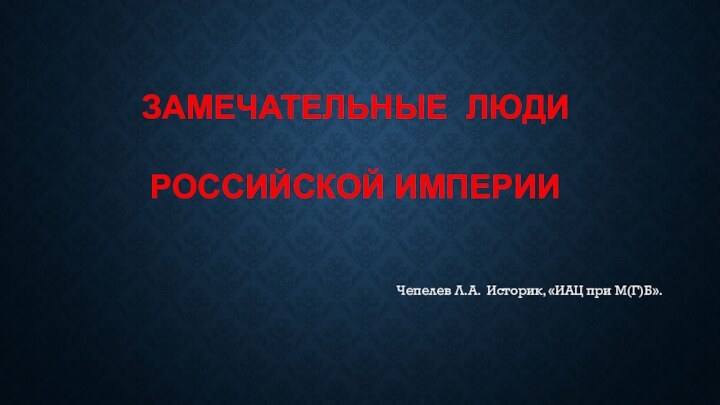 ЗАМЕЧАТЕЛЬНЫЕ ЛЮДИ РОССИЙСКОЙ ИМПЕРИИЧепелев Л.А. Историк, «ИАЦ при М(Г)Б».