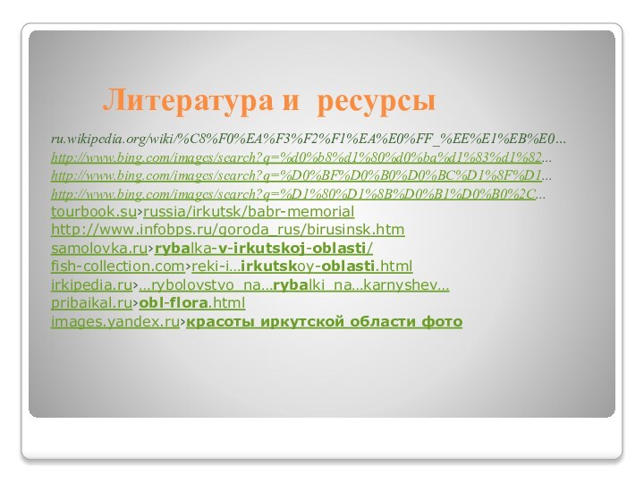 Литература и ресурсыru.wikipedia.org/wiki/%C8%F0%EA%F3%F2%F1%EA%E0%FF_%EE%E1%EB%E0…http://www.bing.com/images/search?q=%d0%b8%d1%80%d0%ba%d1%83%d1%82...http://www.bing.com/images/search?q=%D0%BF%D0%B0%D0%BC%D1%8F%D1...http://www.bing.com/images/search?q=%D1%80%D1%8B%D0%B1%D0%B0%2C...tourbook.su›russia/irkutsk/babr-memorialhttp://www.infobps.ru/goroda_rus/birusinsk.htmsamolovka.ru›rybalka-v-irkutskoj-oblasti/fish-collection.com›reki-i…irkutskoy-oblasti.htmlirkipedia.ru›…rybolovstvo_na…rybalki_na…karnyshev…pribaikal.ru›obl-flora.htmlimages.yandex.ru›красоты иркутской области фото