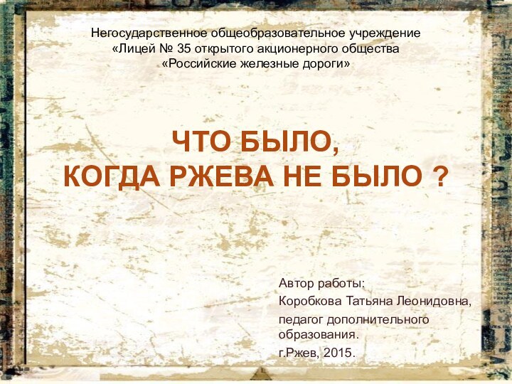 ЧТО БЫЛО,  КОГДА РЖЕВА НЕ БЫЛО ?Автор работы:Коробкова Татьяна Леонидовна,педагог дополнительного