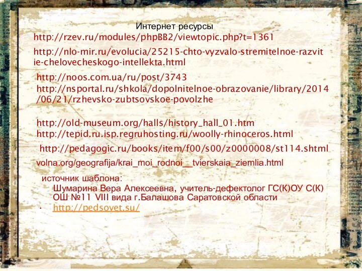 Интернет ресурсыhttp://rzev.ru/modules/phpBB2/viewtopic.php?t=1361http://nlo-mir.ru/evolucia/25215-chto-vyzvalo-stremitelnoe-razvitie-chelovecheskogo-intellekta.htmlhttp://noos.com.ua/ru/post/3743http://nsportal.ru/shkola/dopolnitelnoe-obrazovanie/library/2014/06/21/rzhevsko-zubtsovskoe-povolzhehttp://old-museum.org/halls/history_hall_01.htmhttp://tepid.ru.isp.regruhosting.ru/woolly-rhinoceros.htmlhttp://pedagogic.ru/books/item/f00/s00/z0000008/st114.shtmlvolna.org/geografija/krai_moi_rodnoi__tvierskaia_ziemlia.html источник шаблона:   Шумарина Вера Алексеевна, учитель-дефектолог ГС(К)ОУ С(К)ОШ