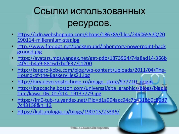 Ссылки использованных ресурсов.https://cdn.webshopapp.com/shops/186785/files/246065570/20190114-millennium-star.jpghttp://www.freeppt.net/background/laboratory-powerpoint-background.jpg https://avatars.mds.yandex.net/get-pdb/1873964/74a8ad14-366b-4f51-b4a9-8816d7bcf637/s1200http://kenpro-kobe.com/blog/wp-content/uploads/2011/04/The-Hound-of-the-Baskervilles21.jpghttp://biryulevo-vostochnoe.ru/image_store/977210_origin http://inapcache.boston.com/universal/site_graphics/blogs/bigpicture/kawa_06_01/k14_19137779.jpg  https://im0-tub-ru.yandex.net/i?id=d1a994acc94c7b4318b0c80d77c43158&n=13 https://kulturologia.ru/blogs/190715/25395/ Лапина Оксана Викторовна