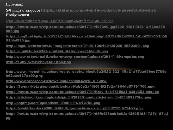 Источник: 54 мифа о здоровье https://ratatum.com/54-mifa-o-zdorove-perestante-verit/ Изображения:https://www.medcentre.com.ua/i/2016/05/apteka-ekofarm-plyus_250.pnghttps://ratatum.com/wp-content/uploads/2017/01/407969.jpg1300_1481734813-630x376-min.jpg https://img2.freepng.ru/20171217/8aa/cup-coffee-png-5a37379a797281.1466299915135681544975.jpghttp://img0.liveinternet.ru/images/attach/d/0/140/120/140120228_4552399_.pnghttps://clipart-db.ru/file_content/rastr/chocolate-006.pnghttp://www.rabota-naiti.ru/karera/wp-content/uploads/2014/11/komputer.pnghttp://f1.mylove.ru/Ppkz4H1Kc0.png http://www.1-touch.ru/upload/resize_cache/iblock/5a2/522_522_1/5a21a77aad5bee7785cb02eae537ab90.png http://www.ofhoreca.ru/news/images/06042018_8/1.pnghttps://3a-market.ru/upload/iblock/ab0/ab0e2af46604027c2a4394dc57791700.pnghttps://ratatum.com/wp-content/uploads/2017/01/Krov_1481735831-630x353-min.jpghttps://stickeroid.com/uploads/pic/043018/thumb/stickeroid_5bf55063175bc.png http://pngimg.com/uploads/milk/milk_PNG12758.pnghttps://kinderbooks.ru/800/600/http/pictures.ucoz.ru/_ph/3/2/125671468.pnghttps://ratatum.com/wp-content/uploads/2017/01/65fb135ccb6c82d421951d81727c187e.jpg