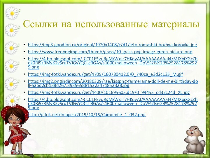 Ссылки на использованные материалыhttps://img3.goodfon.ru/original/1920x1408/c/d1/leto-romashki-bozhya-korovka.jpghttps://www.freepngimg.com/thumb/grass/10-grass-png-image-green-picture.pnghttps://4.bp.blogspot.com/-CC01F5vuRgM/WxJr7HKqyAI/AAAAAAAAaI4/MfXpiXGcZhok0Ri5zRMvK2v5ruTVJGyYQCLcBGAs/s1600/halloween_DoV%2B%2B%2528178%2529.pnghttps://img-fotki.yandex.ru/get/4705/160780412.0/0_740ca_e3d2c135_M.gifhttps://img2.pngindir.com/20180329/rae/kisspng-farmerama-doll-de-me-birthday-doll-5abd2cb138d267.3935658815223471852328.jpghttps://img-fotki.yandex.ru/get/4400/101695605.d19/0_99455_cd32c24d_XL.jpghttps://4.bp.blogspot.com/-CC01F5vuRgM/WxJr7HKqyAI/AAAAAAAAaI4/MfXpiXGcZhok0Ri5zRMvK2v5ruTVJGyYQCLcBGAs/s1600/halloween_DoV%2B%2B%2528178%2529.pnghttp://gifok.net/images/2015/10/15/Camomile_1_032.png