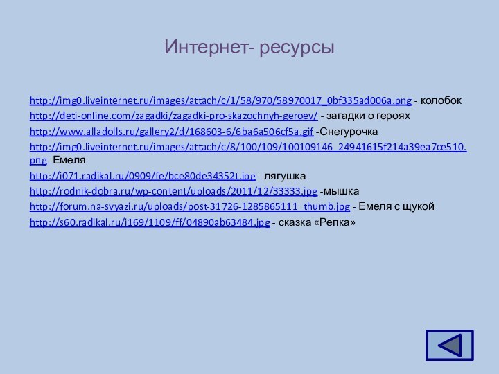 Интернет- ресурсыhttp://img0.liveinternet.ru/images/attach/c/1/58/970/58970017_0bf335ad006a.png - колобокhttp://deti-online.com/zagadki/zagadki-pro-skazochnyh-geroev/ - загадки о герояхhttp://www.alladolls.ru/gallery2/d/168603-6/6ba6a506cf5a.gif -Снегурочкаhttp://img0.liveinternet.ru/images/attach/c/8/100/109/100109146_24941615f214a39ea7ce510.png -Емеляhttp://i071.radikal.ru/0909/fe/bce80de34352t.jpg - лягушкаhttp://rodnik-dobra.ru/wp-content/uploads/2011/12/33333.jpg