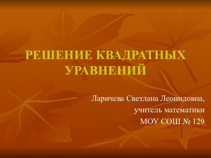 РЕШЕНИЕ КВАДРАТНЫХ УРАВНЕНИЙЛаричева Светлана Леонидовна, учитель математики МОУ СОШ № 129