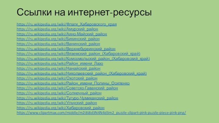 Ссылки на интернет-ресурсыhttps://ru.wikipedia.org/wiki/Флаги_Хабаровского_краяhttps://ru.wikipedia.org/wiki/Амурский_районhttps://ru.wikipedia.org/wiki/Аяно-Майский_районhttps://ru.wikipedia.org/wiki/Бикинский_районhttps://ru.wikipedia.org/wiki/Ванинский_районhttps://ru.wikipedia.org/wiki/Верхнебуреинский_районhttps://ru.wikipedia.org/wiki/Вяземский_район_(Хабаровский_край)https://ru.wikipedia.org/wiki/Комсомольский_район_(Хабаровский_край)https://ru.wikipedia.org/wiki/Район_имени_Лазоhttps://ru.wikipedia.org/wiki/Нанайский_районhttps://ru.wikipedia.org/wiki/Николаевский_район_(Хабаровский_край)https://ru.wikipedia.org/wiki/Охотский_районhttps://ru.wikipedia.org/wiki/Район_имени_Полины_Осипенкоhttps://ru.wikipedia.org/wiki/Советско-Гаванский_районhttps://ru.wikipedia.org/wiki/Солнечный_районhttps://ru.wikipedia.org/wiki/Тугуро-Чумиканский_районhttps://ru.wikipedia.org/wiki/Ульчский_районhttps://ru.wikipedia.org/wiki/Хабаровский_районhttps://www.clipartmax.com/middle/m2i8i8d3N4N4d3m2_puzzle-clipart-pink-puzzle-piece-pink-png/