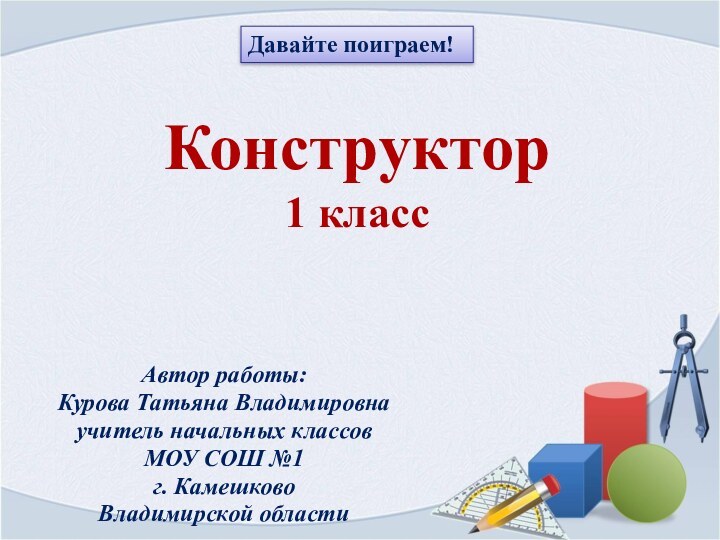 Конструктор 1 классАвтор работы:Курова Татьяна Владимировна учитель начальных классов МОУ СОШ №1 г. КамешковоВладимирской областиДавайте поиграем!