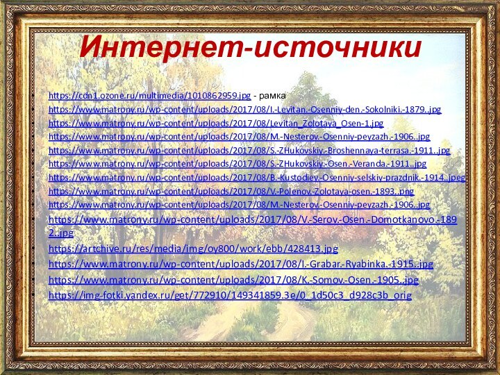 Интернет-источникиhttps://cdn1.ozone.ru/multimedia/1010862959.jpg - рамкаhttps://www.matrony.ru/wp-content/uploads/2017/08/I.-Levitan.-Osenniy-den.-Sokolniki.-1879..jpghttps://www.matrony.ru/wp-content/uploads/2017/08/Levitan_Zolotaya_Osen-1.jpghttps://www.matrony.ru/wp-content/uploads/2017/08/M.-Nesterov.-Osenniy-peyzazh.-1906..jpghttps://www.matrony.ru/wp-content/uploads/2017/08/S.-ZHukovskiy.-Broshennaya-terrasa.-1911..jpghttps://www.matrony.ru/wp-content/uploads/2017/08/S.-ZHukovskiy.-Osen.-Veranda.-1911..jpghttps://www.matrony.ru/wp-content/uploads/2017/08/B.-Kustodiev.-Osenniy-selskiy-prazdnik.-1914..jpeghttps://www.matrony.ru/wp-content/uploads/2017/08/V.-Polenov.-Zolotaya-osen.-1893..pnghttps://www.matrony.ru/wp-content/uploads/2017/08/M.-Nesterov.-Osenniy-peyzazh.-1906..jpghttps://www.matrony.ru/wp-content/uploads/2017/08/V.-Serov.-Osen.-Domotkanovo.-1892..jpghttps://artchive.ru/res/media/img/oy800/work/ebb/428413.jpghttps://www.matrony.ru/wp-content/uploads/2017/08/I.-Grabar.-Ryabinka.-1915..jpghttps://www.matrony.ru/wp-content/uploads/2017/08/K.-Somov.-Osen.-1905..jpghttps://img-fotki.yandex.ru/get/772910/149341859.3e/0_1d50c3_d928c3b_orig