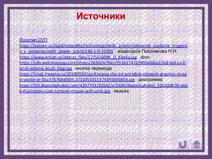 ИсточникиЛоготип СУПhttps://easyen.ru/load/metodika/technologicheski_priem/videourok_sozdanie_triggerov_v_prezentacijakh_power_point/246-1-0-32450 - видеоурок Покровкова Н.Н.https://www.krslon.ru/netcat_files/27/55/6099_D_Kletka.jpg -фонhttps://cdn.webshopapp.com/shops/263024/files/353627476/900x660x2/ibd-led-uv-french-xtreme-blush-56gr.jpg -кнопка переходаhttps://img2.freepng.ru/20180920/jgs/kisspng-clip-art-portable-network-graphics-image-vector-gr-5ba376768ef504.3732053315374393505856.jpg -диаграммаhttps://st3.depositphotos.com/4207741/32542/v/1600/depositphotos_325420878-stock-illustration-cute-cartoon-mouse-with-pink.jpg -мышка