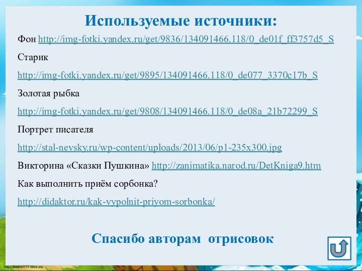 Используемые источники:Фон http://img-fotki.yandex.ru/get/9836/134091466.118/0_de01f_ff3757d5_SСтарик http://img-fotki.yandex.ru/get/9895/134091466.118/0_de077_3370c17b_S Золотая рыбка http://img-fotki.yandex.ru/get/9808/134091466.118/0_de08a_21b72299_SПортрет писателя http://stal-nevsky.ru/wp-content/uploads/2013/06/p1-235x300.jpg Викторина «Сказки Пушкина»