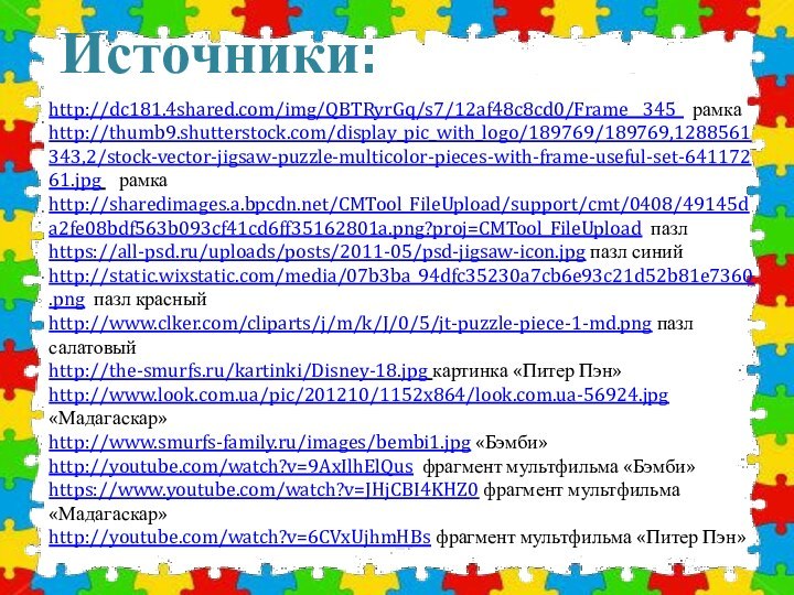 Источники:http://dc181.4shared.com/img/QBTRyrGq/s7/12af48c8cd0/Frame__345_ рамкаhttp://thumb9.shutterstock.com/display_pic_with_logo/189769/189769,1288561343,2/stock-vector-jigsaw-puzzle-multicolor-pieces-with-frame-useful-set-64117261.jpg  рамкаhttp://sharedimages.a.bpcdn.net/CMTool_FileUpload/support/cmt/0408/49145da2fe08bdf563b093cf41cd6ff35162801a.png?proj=CMTool_FileUpload пазл https://all-psd.ru/uploads/posts/2011-05/psd-jigsaw-icon.jpg пазл синийhttp://static.wixstatic.com/media/07b3ba_94dfc35230a7cb6e93c21d52b81e7360.png пазл красныйhttp://www.clker.com/cliparts/j/m/k/J/0/5/jt-puzzle-piece-1-md.png пазл салатовыйhttp://the-smurfs.ru/kartinki/Disney-18.jpg