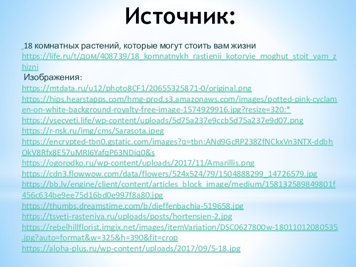 Источник:   18 комнатных растений, которые могут стоить вам жизни https://life.ru/t/дом/408739/18_komnatnykh_rastienii_kotoryie_moghut_stoit_vam_zhizni Изображения:https://mtdata.ru/u12/photo8CF1/20655325871-0/original.pnghttps://hips.hearstapps.com/hmg-prod.s3.amazonaws.com/images/potted-pink-cyclamen-on-white-background-royalty-free-image-1574929916.jpg?resize=320:*https://vsecveti.life/wp-content/uploads/5d75a237e9ccb5d75a237e9d07.pnghttps://r-nsk.ru/img/cms/Sarasota.jpeghttps://encrypted-tbn0.gstatic.com/images?q=tbn:ANd9GcRP238ZfNCkxVn3NTX-ddbhOkV8Rfx8E57uMRI6YafqP63NDiq0&shttps://ogorodko.ru/wp-content/uploads/2017/11/Amarillis.pnghttps://cdn3.flowwow.com/data/flowers/524x524/79/1504888299_14726579.jpghttps://bb.lv/engine/client/content/articles_block_image/medium/158132589849801f456c634be9ee75d16bd0e997f8a80.jpghttps://thumbs.dreamstime.com/b/dieffenbachia-519658.jpghttps://tsveti-rasteniya.ru/uploads/posts/hortensien-2.jpghttps://rebelhillflorist.imgix.net/images/itemVariation/DSC0627800w-18011012080535.jpg?auto=format&w=325&h=390&fit=crophttps://aloha-plus.ru/wp-content/uploads/2017/09/5-18.jpg