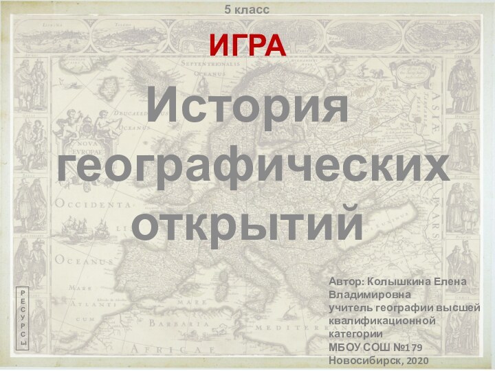 История географических открытийИГРААвтор: Колышкина Елена Владимировнаучитель географии высшей квалификационной категорииМБОУ СОШ №179Новосибирск, 2020РЕСУРСы5 класс