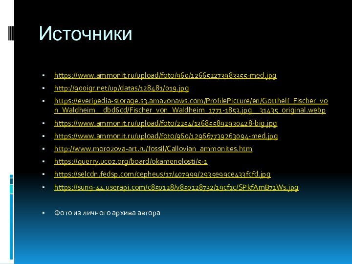 Источники https://www.ammonit.ru/upload/foto/960/126652273983355-med.jpghttp:///up/datas/128481/019.jpghttps://everipedia-storage.s3.amazonaws.com/ProfilePicture/en/Gotthelf_Fischer_von_Waldheim__dbd6cd/Fischer_von_Waldheim_1771-1853.jpg__31435_original.webphttps://www.ammonit.ru/upload/foto/2254/136855892930428-big.jpghttps://www.ammonit.ru/upload/foto/960/129667739263094-med.jpghttp://www.morozova-art.ru/fossil/Callovian_ammonites.htmhttps://querry.ucoz.org/board/okamenelosti/5-1https://selcdn.fedsp.com/cepheus/17/407999/2935e99ce433fcfd.jpghttps://sun9-44.userapi.com/c850128/v850128732/19cf1c/SPkfAmB71Ws.jpgФото из личного архива автора