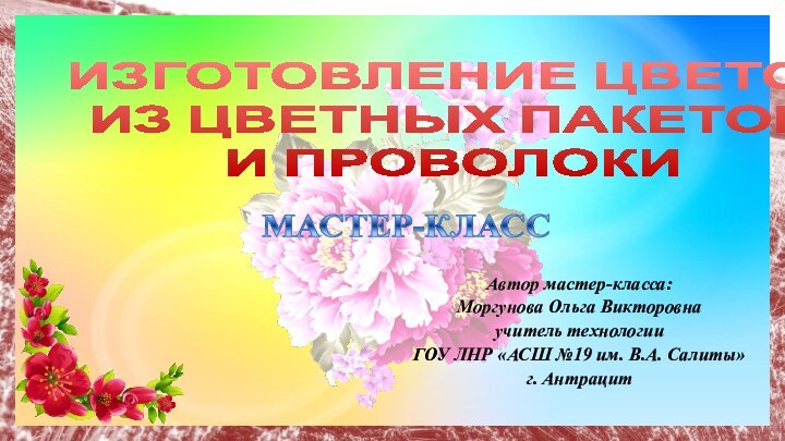 ИЗГОТОВЛЕНИЕ ЦВЕТОВ  ИЗ ЦВЕТНЫХ ПАКЕТОВ  И ПРОВОЛОКИАвтор мастер-класса: Моргунова