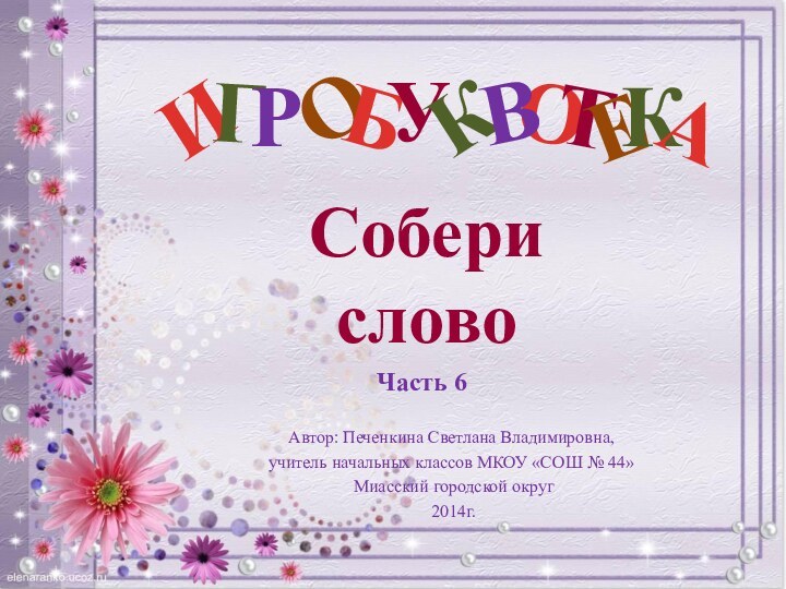 О Автор: Печенкина Светлана Владимировна, учитель начальных классов МКОУ «СОШ № 44» Миасский городской округ 2014г.СоберисловоЧасть 6