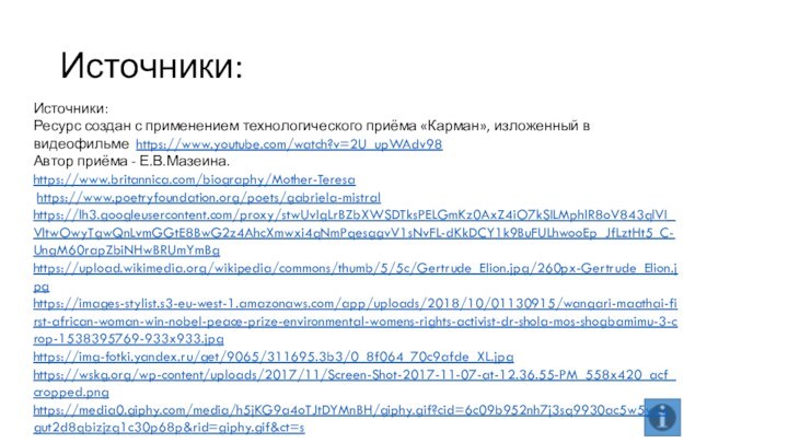 Источники:Источники:Ресурс создан с применением технологического приёма «Карман», изложенный в видеофильме https://www.youtube.com/watch?v=2U_upWAdv98 Автор приёма - Е.В.Мазеина.https://www.britannica.com/biography/Mother-Teresa https://www.poetryfoundation.org/poets/gabriela-mistralhttps://lh3.googleusercontent.com/proxy/stwUvIgLrBZbXWSDTksPELGmKz0AxZ4iO7kSILMphlR8oV843qlVI_VltwOwyTgwQnLvmGGtE8BwG2z4AhcXmwxi4qNmPqesggvV1sNvFL-dKkDCY1k9BuFULhwooEp_JfLztHt5_C-UngM60rapZbiNHwBRUmYmBghttps://upload.wikimedia.org/wikipedia/commons/thumb/5/5c/Gertrude_Elion.jpg/260px-Gertrude_Elion.jpghttps://images-stylist.s3-eu-west-1.amazonaws.com/app/uploads/2018/10/01130915/wangari-maathai-first-african-woman-win-nobel-peace-prize-environmental-womens-rights-activist-dr-shola-mos-shogbamimu-3-crop-1538395769-933x933.jpghttps://img-fotki.yandex.ru/get/9065/311695.3b3/0_8f064_70c9afde_XL.jpghttps://wskg.org/wp-content/uploads/2017/11/Screen-Shot-2017-11-07-at-12.36.55-PM_558x420_acf_cropped.pnghttps://media0.giphy.com/media/h5jKG9a4oTJtDYMnBH/giphy.gif?cid=6c09b952nh7j3sq9930ac5w5yxwgut2d8qbizjzq1c30p68p&rid=giphy.gif&ct=s